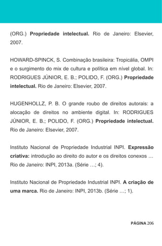 (ORG.) Propriedade intelectual. Rio de Janeiro: Elsevier,
2007.
HOWARD-SPINCK, S. Combinação brasileira: Tropicália, OMPI
e o surgimento do mix de cultura e política em nível global. In:
RODRIGUES JÚNIOR, E. B.; POLIDO, F. (ORG.) Propriedade
intelectual. Rio de Janeiro: Elsevier, 2007.
HUGENHOLLZ, P. B. O grande roubo de direitos autorais: a
alocação de direitos no ambiente digital. In: RODRIGUES
JÚNIOR, E. B.; POLIDO, F. (ORG.) Propriedade intelectual.
Rio de Janeiro: Elsevier, 2007.
Instituto Nacional de Propriedade Industrial INPI. Expressão
criativa: introdução ao direito do autor e os direitos conexos …
Rio de Janeiro: INPI, 2013a. (Série …; 4).
Instituto Nacional de Propriedade Industrial INPI. A criação de
uma marca. Rio de Janeiro: INPI, 2013b. (Série …; 1).
PÁGINA 206
 