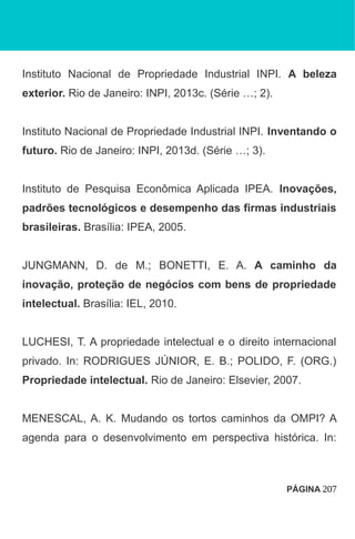 Instituto Nacional de Propriedade Industrial INPI. A beleza
exterior. Rio de Janeiro: INPI, 2013c. (Série …; 2).
Instituto Nacional de Propriedade Industrial INPI. Inventando o
futuro. Rio de Janeiro: INPI, 2013d. (Série …; 3).
Instituto de Pesquisa Econômica Aplicada IPEA. Inovações,
padrões tecnológicos e desempenho das firmas industriais
brasileiras. Brasília: IPEA, 2005.
JUNGMANN, D. de M.; BONETTI, E. A. A caminho da
inovação, proteção de negócios com bens de propriedade
intelectual. Brasília: IEL, 2010.
LUCHESI, T. A propriedade intelectual e o direito internacional
privado. In: RODRIGUES JÚNIOR, E. B.; POLIDO, F. (ORG.)
Propriedade intelectual. Rio de Janeiro: Elsevier, 2007.
MENESCAL, A. K. Mudando os tortos caminhos da OMPI? A
agenda para o desenvolvimento em perspectiva histórica. In:
PÁGINA 207
 