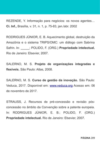 REZENDE, Y. Informação para negócios: os novos agentes…
Ci. Inf., Brasília, v. 31, n. 1, p. 75-83, jan./abr. 2002
RODRIGUES JÚNIOR, E. B. Aquecimento global, destruição da
Amazônia e o sistema TRIPS/OMC: um diálogo com Sabrina
Safrin. In: _____; POLIDO, F. (ORG.) Propriedade intelectual.
Rio de Janeiro: Elsevier, 2007.
SALERNO, M. S. Projeto de organizações integradas e
flexíveis. São Paulo: Atlas, 2008.
SALERNO, M. S. Curso de gestão da inovação. São Paulo:
Veduca, 2017. Disponível em: www.veduca.org Acesso em: 06
de novembro de 2017.
STRAUSS, J. Recursos de pré-concessão e revisão pós-
concessão no âmbito da Convenção sobre a patente europeia.
In: RODRIGUES JÚNIOR, E. B.; POLIDO, F. (ORG.)
Propriedade intelectual. Rio de Janeiro: Elsevier, 2007.
PÁGINA 209
 