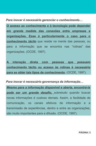 Para inovar é necessário gerenciar o conhecimento…
O acesso ao conhecimento e à tecnologia pode depender
em grande medida das conexões entre empresas e
organizações. Esse é particularmente o caso para o
conhecimento tácito que reside na mente das pessoas, ou
para a informação que se encontra nas “rotinas” das
organizações. (OCDE, 1997).
A interação direta com pessoas que possuem
conhecimento tácito ou acesso às rotinas é necessária
para se obter tais tipos de conhecimento. (OCDE, 1997).
Para inovar é necessário governança da informação…
Mesmo para a informação disponível e aberta, encontrá-la
pode ser um grande desafio, sobretudo quando buscar
novas informações é custoso demais. Assim, a facilidade de
comunicação, os canais efetivos de informação e a
transmissão de experiências, dentro e entre as organizações,
são muito importantes para a difusão. (OCDE, 1997).
PÁGINA 21
 