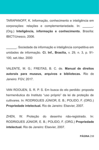 TARAPANOFF, K. Informação, conhecimento e inteligência em
corporações: relações e complementariedade. In: ______.
(Org.) Inteligência, informação e conhecimento. Brasília:
IBICT/Unesco, 2006.
______. Sociedade da informação e inteligência competitiva em
unidades de informação. Ci. Inf., Brasília, v. 29, n. 3, p. 91-
100, set./dez. 2000
VALENTE, M. G.; FREITAS, B. C. de. Manual de direitos
autorais para museus, arquivos e bibliotecas. Rio de
Janeiro: FGV, 2017.
VAN ROOIJEN, S. R. P. S. Em busca do elo perdido: proposta
hermenêutica do Instituto “uso próprio” da lei de proteção de
cultivares. In: RODRIGUES JÚNIOR, E. B.; POLIDO, F. (ORG.)
Propriedade intelectual. Rio de Janeiro: Elsevier, 2007.
ZHEN, W. Proteção do desenho não-registrado. In:
RODRIGUES JÚNIOR, E. B.; POLIDO, F. (ORG.) Propriedade
intelectual. Rio de Janeiro: Elsevier, 2007.
PÁGINA 210
 