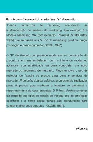 Para inovar é necessário marketing da informação…
Teorias normativas de marketing centram-se na
implementação de práticas de marketing. Um exemplo é o
Modelo Marketing Mix (por exemplo, Perreault & McCarthy,
2005) que se baseia nos “4 Ps” do marketing: produto, preço,
promoção e posicionamento (OCDE, 1997).
O “P” de Produto compreende mudanças na concepção do
produto e em sua embalagem com o intuito de mudar ou
aprimorar sua atratividade ou para conquistar um novo
mercado ou segmento de mercado. Preço envolve o uso de
métodos de fixação de preços para bens e serviços de
mercado. Promoção abarca esforços promocionais realizados
pelas empresas para melhorar a imagem ou aumentar o
reconhecimento de seus produtos. O P final, Posicionamento,
diz respeito aos tipos de canais de vendas que as empresas
escolhem e a como esses canais são estruturados para
vender melhor seus produtos (OCDE, 1997).
PÁGINA 23
 