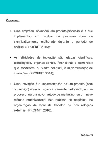 Observe:
• Uma empresa inovadora em produto/processo é a que
implementou um produto ou processo novo ou
significativamente melhorado durante o período de
análise. (PROFNIT, 2016);
• As atividades de inovação são etapas científicas,
tecnológicas, organizacionais, financeiras e comerciais
que conduzem, ou visam conduzir, à implementação de
inovações. (PROFNIT, 2016);
• Uma inovação é a implementação de um produto (bem
ou serviço) novo ou significativamente melhorado, ou um
processo, ou um novo método de marketing, ou um novo
método organizacional nas práticas de negócios, na
organização do local de trabalho ou nas relações
externas. (PROFNIT, 2016).
PÁGINA 24
 