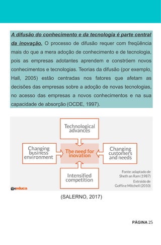 A difusão do conhecimento e da tecnologia é parte central
da inovação. O processo de difusão requer com freqüência
mais do que a mera adoção de conhecimento e de tecnologia,
pois as empresas adotantes aprendem e constróem novos
conhecimentos e tecnologias. Teorias da difusão (por exemplo,
Hall, 2005) estão centradas nos fatores que afetam as
decisões das empresas sobre a adoção de novas tecnologias,
no acesso das empresas a novos conhecimentos e na sua
capacidade de absorção (OCDE, 1997).
(SALERNO, 2017)
PÁGINA 25
 