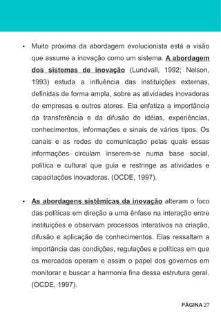 • Muito próxima da abordagem evolucionista está a visão
que assume a inovação como um sistema. A abordagem
dos sistemas de inovação (Lundvall, 1992; Nelson,
1993) estuda a influência das instituições externas,
definidas de forma ampla, sobre as atividades inovadoras
de empresas e outros atores. Ela enfatiza a importância
da transferência e da difusão de idéias, experiências,
conhecimentos, informações e sinais de vários tipos. Os
canais e as redes de comunicação pelas quais essas
informações circulam inserem-se numa base social,
política e cultural que guia e restringe as atividades e
capacitações inovadoras. (OCDE, 1997).
• As abordagens sistêmicas da inovação alteram o foco
das políticas em direção a uma ênfase na interação entre
instituições e observam processos interativos na criação,
difusão e aplicação de conhecimentos. Elas ressaltam a
importância das condições, regulações e políticas em que
os mercados operam e assim o papel dos governos em
monitorar e buscar a harmonia fina dessa estrutura geral.
(OCDE, 1997).
PÁGINA 27
 