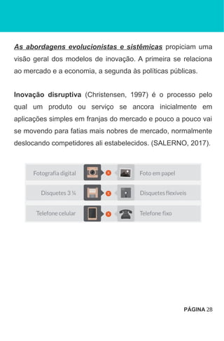 As abordagens evolucionistas e sistêmicas propiciam uma
visão geral dos modelos de inovação. A primeira se relaciona
ao mercado e a economia, a segunda às políticas públicas.
Inovação disruptiva (Christensen, 1997) é o processo pelo
qual um produto ou serviço se ancora inicialmente em
aplicações simples em franjas do mercado e pouco a pouco vai
se movendo para fatias mais nobres de mercado, normalmente
deslocando competidores ali estabelecidos. (SALERNO, 2017).
PÁGINA 28
 