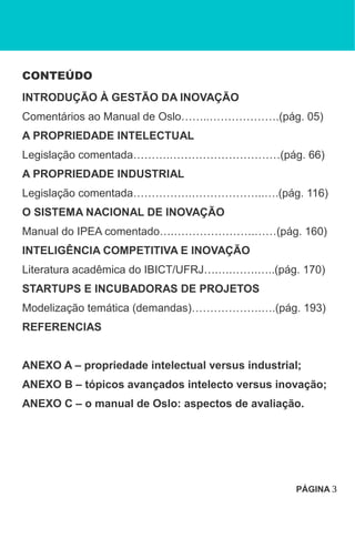 CONTEÚDO
INTRODUÇÃO À GESTÃO DA INOVAÇÃO
Comentários ao Manual de Oslo……..……………….(pág. 05)
A PROPRIEDADE INTELECTUAL
Legislação comentada……….…………………………(pág. 66)
A PROPRIEDADE INDUSTRIAL
Legislação comentada…………….………………..….(pág. 116)
O SISTEMA NACIONAL DE INOVAÇÃO
Manual do IPEA comentado….………………….……(pág. 160)
INTELIGÊNCIA COMPETITIVA E INOVAÇÃO
Literatura acadêmica do IBICT/UFRJ….….…….…..(pág. 170)
STARTUPS E INCUBADORAS DE PROJETOS
Modelização temática (demandas)……………….….(pág. 193)
REFERENCIAS
ANEXO A – propriedade intelectual versus industrial;
ANEXO B – tópicos avançados intelecto versus inovação;
ANEXO C – o manual de Oslo: aspectos de avaliação.
PÁGINA 3
 