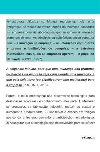 A estrutura utilizada no Manual representa, pois, uma
integração de visões de várias teorias da inovação baseadas
na empresa com as abordagens que assumem a inovação
como um sistema. As principais características dessa estrutura
são: – a inovação na empresa; – as interações com outras
empresas e instituições de pesquisa; – a estrutura
institucional nas quais as empresas operam; – o papel da
demanda. (OCDE, 1997).
A exigência mínima, para que uma mudança nos produtos
ou funções da empresa seja considerada uma inovação, é
que esta seja nova (ou significativamente melhorada) para
a empresa (PROFINIT, 2016).
Porém, o meio empresarial não desenvolve tecnologias para
deslocar as fronteiras do conhecimento, mas para: 1) Melhorar
os processos de fabricação industrial, reduzir os custos e
aumentar a produtividade; 2) Conservar o avanço em relação
aos concorrentes e/ou aumentar a participação mercadológica;
3) Assegurar que a tecnologia seja desenvolvida para satisfazer
PÁGINA 31
 