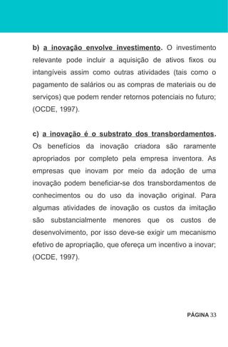 b) a inovação envolve investimento. O investimento
relevante pode incluir a aquisição de ativos fixos ou
intangíveis assim como outras atividades (tais como o
pagamento de salários ou as compras de materiais ou de
serviços) que podem render retornos potenciais no futuro;
(OCDE, 1997).
c) a inovação é o substrato dos transbordamentos.
Os benefícios da inovação criadora são raramente
apropriados por completo pela empresa inventora. As
empresas que inovam por meio da adoção de uma
inovação podem beneficiar-se dos transbordamentos de
conhecimentos ou do uso da inovação original. Para
algumas atividades de inovação os custos da imitação
são substancialmente menores que os custos de
desenvolvimento, por isso deve-se exigir um mecanismo
efetivo de apropriação, que ofereça um incentivo a inovar;
(OCDE, 1997).
PÁGINA 33
 