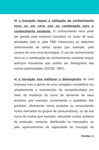 d) a inovação requer a utilização de conhecimento
novo ou um novo uso ou combinação para o
conhecimento existente. O conhecimento novo pode
ser gerado pela empresa inovadora no curso de suas
atividades (isto é, pela P&D intramuros) ou adquirido
externamente de vários canais (por exemplo, pela
compra de uma nova tecnologia). O uso de conhecimento
novo ou a combinação do conhecimento existente requer
esforços inovadores que podem ser distinguidos das
rotinas padronizadas; (OCDE, 1997).
e) a inovação visa melhorar o desempenho de uma
empresa com o ganho de uma vantagem competitiva (ou
simplesmente a manutenção da competitividade) por
meio da mudança da curva de demanda de seus
produtos (por exemplo, aumentando a qualidade dos
produtos, oferecendo novos produtos ou conquistando
novos mercados ou grupos de consumidores), ou de sua
curva de custos (por exemplo, reduzindo custos unitários
de produção, compras, distribuição ou transação), ou
pelo aprimoramento da capacidade de inovação da
PÁGINA 34
 