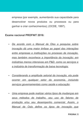 empresa (por exemplo, aumentando sua capacidade para
desenvolver novos produtos ou processos ou para
ganhar e criar conhecimentos); (OCDE, 1997).
Exame nacional PROFNIT 2016:
• De acordo com o Manual de Olso a pesquisa sobre
inovação dá uma maior ênfase ao papel das interações
entre empresas e instituições no processo de inovação,
mas também reconhece a importância da inovação: em
indústrias menos intensivas em P&D, como os serviços e
a indústria de transformação de baixa tecnologia;
• Considerando a amplitude setorial da inovação, ela pode
ocorrer em qualquer setor da economia, incluindo
serviços governamentais como saúde e educação;
• Uma empresa pode realizar vários tipos de mudanças em
seus métodos de trabalho, seu uso de fatores de
produção e/ou seu desempenho comercial. Assim, o
Manual de Oslo define os tipos de inovação que
PÁGINA 35
 