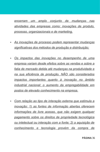 encerram um amplo conjunto de mudanças nas
atividades das empresas como: inovações de produto,
processo, organizacionais e de marketing.
• As inovações de processo podem representar mudanças
significativas dos métodos de produção e distribuição;
• Os impactos das inovações no desempenho de uma
empresa variam desde efeitos sobre as vendas e sobre a
fatia de mercado detida até mudanças na produtividade e
na sua eficiência de produção. NÃO são considerados
impactos importantes quanto à inovação no âmbito
industrial nacional: o aumento da empregabilidade em
postos de elevado conhecimento na empresa.
• Com relação ao tipo de interação externa que estimula a
inovação: 1) as fontes de informação abertas oferecem
informações de livre acesso, que não exigem qualquer
pagamento sobre os direitos de propriedade tecnológica
ou intelectual ou interação com a fonte; 2) a aquisição de
conhecimento e tecnologia provém da compra de
PÁGINA 36
 