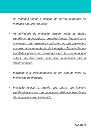 de matérias-primas e criação de novas estruturas de
mercado em uma indústria;
• As atividades de inovação incluem todas as etapas
científicas, tecnológicas, organizacionais, financeiras e
comerciais que realmente conduzem, ou que pretendem
conduzir, à implementação de inovações. Alguma dessas
atividades podem ser inovadoras em si, enquanto que
outras não são novas, mas são necessárias para a
implementação.
• Inovação é a implementação de um produto novo ou
melhorado no mercado.
• Inovação radical é aquela que causa um impacto
significativo em um mercado e na atividade econômica
das empresas nesse mercado.
PÁGINA 38
 