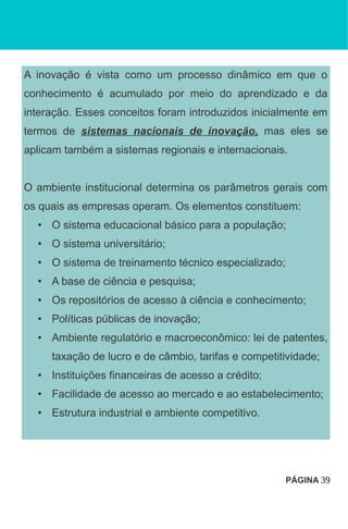 A inovação é vista como um processo dinâmico em que o
conhecimento é acumulado por meio do aprendizado e da
interação. Esses conceitos foram introduzidos inicialmente em
termos de sistemas nacionais de inovação, mas eles se
aplicam também a sistemas regionais e internacionais.
O ambiente institucional determina os parâmetros gerais com
os quais as empresas operam. Os elementos constituem:
• O sistema educacional básico para a população;
• O sistema universitário;
• O sistema de treinamento técnico especializado;
• A base de ciência e pesquisa;
• Os repositórios de acesso à ciência e conhecimento;
• Políticas públicas de inovação;
• Ambiente regulatório e macroeconômico: lei de patentes,
taxação de lucro e de câmbio, tarifas e competitividade;
• Instituições financeiras de acesso a crédito;
• Facilidade de acesso ao mercado e ao estabelecimento;
• Estrutura industrial e ambiente competitivo.
PÁGINA 39
 
