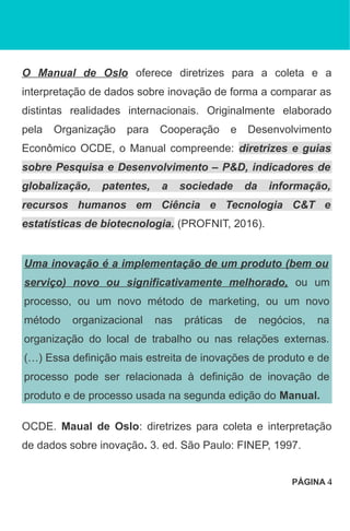O Manual de Oslo oferece diretrizes para a coleta e a
interpretação de dados sobre inovação de forma a comparar as
distintas realidades internacionais. Originalmente elaborado
pela Organização para Cooperação e Desenvolvimento
Econômico OCDE, o Manual compreende: diretrizes e guias
sobre Pesquisa e Desenvolvimento – P&D, indicadores de
globalização, patentes, a sociedade da informação,
recursos humanos em Ciência e Tecnologia C&T e
estatísticas de biotecnologia. (PROFNIT, 2016).
Uma inovação é a implementação de um produto (bem ou
serviço) novo ou significativamente melhorado, ou um
processo, ou um novo método de marketing, ou um novo
método organizacional nas práticas de negócios, na
organização do local de trabalho ou nas relações externas.
(…) Essa definição mais estreita de inovações de produto e de
processo pode ser relacionada à definição de inovação de
produto e de processo usada na segunda edição do Manual.
OCDE. Maual de Oslo: diretrizes para coleta e interpretação
de dados sobre inovação. 3. ed. São Paulo: FINEP, 1997.
PÁGINA 4
 