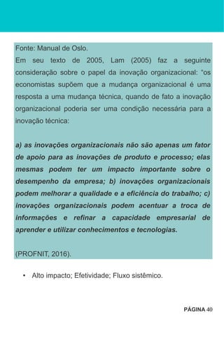 Fonte: Manual de Oslo.
Em seu texto de 2005, Lam (2005) faz a seguinte
consideração sobre o papel da inovação organizacional: “os
economistas supõem que a mudança organizacional é uma
resposta a uma mudança técnica, quando de fato a inovação
organizacional poderia ser uma condição necessária para a
inovação técnica:
a) as inovações organizacionais não são apenas um fator
de apoio para as inovações de produto e processo; elas
mesmas podem ter um impacto importante sobre o
desempenho da empresa; b) inovações organizacionais
podem melhorar a qualidade e a eficiência do trabalho; c)
inovações organizacionais podem acentuar a troca de
informações e refinar a capacidade empresarial de
aprender e utilizar conhecimentos e tecnologias.
(PROFNIT, 2016).
• Alto impacto; Efetividade; Fluxo sistêmico.
PÁGINA 40
 
