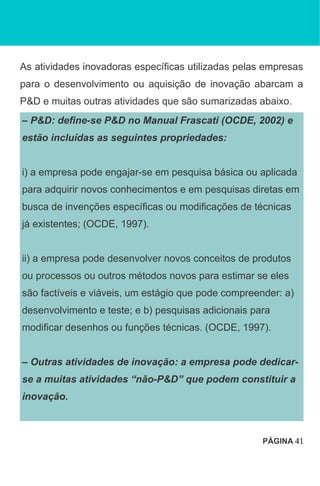 As atividades inovadoras específicas utilizadas pelas empresas
para o desenvolvimento ou aquisição de inovação abarcam a
P&D e muitas outras atividades que são sumarizadas abaixo.
– P&D: define-se P&D no Manual Frascati (OCDE, 2002) e
estão incluídas as seguintes propriedades:
i) a empresa pode engajar-se em pesquisa básica ou aplicada
para adquirir novos conhecimentos e em pesquisas diretas em
busca de invenções específicas ou modificações de técnicas
já existentes; (OCDE, 1997).
ii) a empresa pode desenvolver novos conceitos de produtos
ou processos ou outros métodos novos para estimar se eles
são factíveis e viáveis, um estágio que pode compreender: a)
desenvolvimento e teste; e b) pesquisas adicionais para
modificar desenhos ou funções técnicas. (OCDE, 1997).
– Outras atividades de inovação: a empresa pode dedicar-
se a muitas atividades “não-P&D” que podem constituir a
inovação.
PÁGINA 41
 