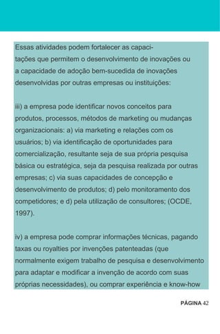 Essas atividades podem fortalecer as capaci-
tações que permitem o desenvolvimento de inovações ou
a capacidade de adoção bem-sucedida de inovações
desenvolvidas por outras empresas ou instituições:
iii) a empresa pode identificar novos conceitos para
produtos, processos, métodos de marketing ou mudanças
organizacionais: a) via marketing e relações com os
usuários; b) via identificação de oportunidades para
comercialização, resultante seja de sua própria pesquisa
básica ou estratégica, seja da pesquisa realizada por outras
empresas; c) via suas capacidades de concepção e
desenvolvimento de produtos; d) pelo monitoramento dos
competidores; e d) pela utilização de consultores; (OCDE,
1997).
iv) a empresa pode comprar informações técnicas, pagando
taxas ou royalties por invenções patenteadas (que
normalmente exigem trabalho de pesquisa e desenvolvimento
para adaptar e modificar a invenção de acordo com suas
próprias necessidades), ou comprar experiência e know-how
PÁGINA 42
 