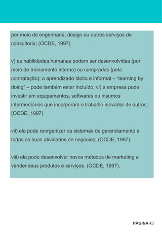 por meio de engenharia, design ou outros serviços de
consultoria; (OCDE, 1997).
v) as habilidades humanas podem ser desenvolvidas (por
meio de treinamento interno) ou compradas (pela
contratação); o aprendizado tácito e informal – “learning by
doing” – pode também estar incluído; vi) a empresa pode
investir em equipamentos, softwares ou insumos
intermediários que incorporam o trabalho inovador de outros;
(OCDE, 1997).
vii) ela pode reorganizar os sistemas de gerenciamento e
todas as suas atividades de negócios; (OCDE, 1997).
viii) ela pode desenvolver novos métodos de marketing e
vender seus produtos e serviços. (OCDE, 1997).
PÁGINA 43
 