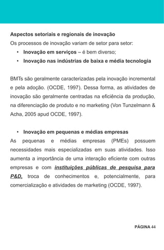 Aspectos setoriais e regionais de inovação
Os processos de inovação variam de setor para setor:
• Inovação em serviços – é bem diverso;
• Inovação nas indústrias de baixa e média tecnologia
BMTs são geralmente caracterizadas pela inovação incremental
e pela adoção. (OCDE, 1997). Dessa forma, as atividades de
inovação são geralmente centradas na eficiência da produção,
na diferenciação de produto e no marketing (Von Tunzelmann &
Acha, 2005 apud OCDE, 1997).
• Inovação em pequenas e médias empresas
As pequenas e médias empresas (PMEs) possuem
necessidades mais especializadas em suas atividades. Isso
aumenta a importância de uma interação eficiente com outras
empresas e com instituições públicas de pesquisa para
P&D, troca de conhecimentos e, potencialmente, para
comercialização e atividades de marketing (OCDE, 1997).
PÁGINA 44
 