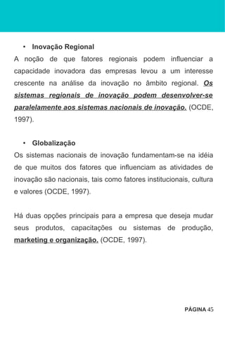 • Inovação Regional
A noção de que fatores regionais podem influenciar a
capacidade inovadora das empresas levou a um interesse
crescente na análise da inovação no âmbito regional. Os
sistemas regionais de inovação podem desenvolver-se
paralelamente aos sistemas nacionais de inovação. (OCDE,
1997).
• Globalização
Os sistemas nacionais de inovação fundamentam-se na idéia
de que muitos dos fatores que influenciam as atividades de
inovação são nacionais, tais como fatores institucionais, cultura
e valores (OCDE, 1997).
Há duas opções principais para a empresa que deseja mudar
seus produtos, capacitações ou sistemas de produção,
marketing e organização. (OCDE, 1997).
PÁGINA 45
 