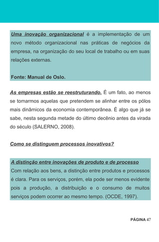 Uma inovação organizacional é a implementação de um
novo método organizacional nas práticas de negócios da
empresa, na organização do seu local de trabalho ou em suas
relações externas.
Fonte: Manual de Oslo.
As empresas estão se reestruturando. É um fato, ao menos
se tomarmos aquelas que pretendem se alinhar entre os pólos
mais dinâmicos da economia contemporânea. É algo que já se
sabe, nesta segunda metade do último decênio antes da virada
do século (SALERNO, 2008).
Como se distinguem processos inovativos?
A distinção entre inovações de produto e de processo
Com relação aos bens, a distinção entre produtos e processos
é clara. Para os serviços, porém, ela pode ser menos evidente
pois a produção, a distribuição e o consumo de muitos
serviços podem ocorrer ao mesmo tempo. (OCDE, 1997).
PÁGINA 47
 