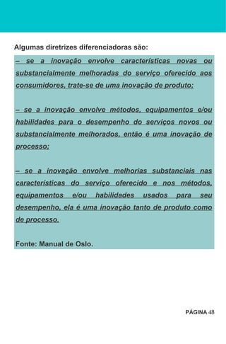 Algumas diretrizes diferenciadoras são:
– se a inovação envolve características novas ou
substancialmente melhoradas do serviço oferecido aos
consumidores, trate-se de uma inovação de produto;
– se a inovação envolve métodos, equipamentos e/ou
habilidades para o desempenho do serviços novos ou
substancialmente melhorados, então é uma inovação de
processo;
– se a inovação envolve melhorias substanciais nas
características do serviço oferecido e nos métodos,
equipamentos e/ou habilidades usados para seu
desempenho, ela é uma inovação tanto de produto como
de processo.
Fonte: Manual de Oslo.
PÁGINA 48
 