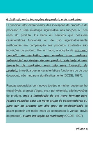 A distinção entre inovações de produto e de marketing
O principal fator diferenciador das inovações de produto e de
processo é uma mudança significativa nas funções ou nos
usos do produto. Os bens ou serviços que possuem
características funcionais ou de uso significativamente
melhoradas em comparação aos produtos existentes são
inovações de produto. Por um lado, a adoção de um novo
conceito de marketing que envolve uma mudança
substancial no design de um produto existente é uma
inovação de marketing mas não uma inovação de
produto, à medida que as características funcionais ou de uso
do produto não mudaram significativamente (OCDE, 1997).
Roupas produzidas com novos tecidos e melhor desempenho
(respiráveis, a prova d’água, etc.), por exemplo, são inovações
de produto, mas a introdução de um novo formato para
roupas voltadas para um novo grupo de consumidores ou
para dar ao produto um alto grau de exclusividade (e
assim permitir um maior mark-up comparado à versão prévia
do produto), é uma inovação de marketing (OCDE, 1997).
PÁGINA 49
 