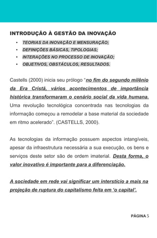 INTRODUÇÃO À GESTÃO DA INOVAÇÃO
• TEORIAS DA INOVAÇÃO E MENSURAÇÃO;
• DEFINIÇÕES BÁSICAS, TIPOLOGIAS;
• INTERAÇÕES NO PROCESSO DE INOVAÇÃO;
• OBJETIVOS, OBSTÁCULOS, RESULTADOS.
Castells (2000) inicia seu prólogo “no fim do segundo milênio
da Era Cristã, vários acontecimentos de importância
histórica transformaram o cenário social da vida humana.
Uma revolução tecnológica concentrada nas tecnologias da
informação começou a remodelar a base material da sociedade
em ritmo acelerado”. (CASTELLS, 2000).
As tecnologias da informação possuem aspectos intangíveis,
apesar da infraestrutura necessária a sua execução, os bens e
serviços deste setor são de ordem imaterial. Desta forma, o
valor inovativo é importante para a diferenciação.
A sociedade em rede vai significar um interstício a mais na
projeção de ruptura do capitalismo feita em ‘o capital’.
PÁGINA 5
 