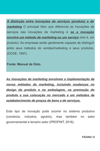A distinção entre inovações de serviços (produto) e de
marketing O principal fator que diferencia as inovações de
serviços das inovações de marketing é se a inovação
envolve um método de marketing ou um serviço (isto é, um
produto). As empresas serão geralmente capazes de distinguir
entre seus métodos de vendas/marketing e seus produtos.
(OCDE, 1997).
Fonte: Manual de Oslo.
As inovações de marketing envolvem a implementação de
novos métodos de marketing, incluindo mudanças no
design do produto e na embalagem, na promoção do
produto e sua colocação no mercado e em métodos de
estabelecimento de preços de bens e de serviços.
Este tipo de inovação pode ocorrer no sistema produtivo
(comércio, indústria, agrário), mas também no setor
governamental e terceiro setor (PROFNIT, 2016).
PÁGINA 50
 