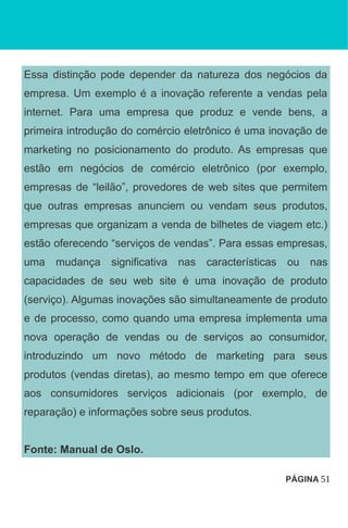Essa distinção pode depender da natureza dos negócios da
empresa. Um exemplo é a inovação referente a vendas pela
internet. Para uma empresa que produz e vende bens, a
primeira introdução do comércio eletrônico é uma inovação de
marketing no posicionamento do produto. As empresas que
estão em negócios de comércio eletrônico (por exemplo,
empresas de “leilão”, provedores de web sites que permitem
que outras empresas anunciem ou vendam seus produtos,
empresas que organizam a venda de bilhetes de viagem etc.)
estão oferecendo “serviços de vendas”. Para essas empresas,
uma mudança significativa nas características ou nas
capacidades de seu web site é uma inovação de produto
(serviço). Algumas inovações são simultaneamente de produto
e de processo, como quando uma empresa implementa uma
nova operação de vendas ou de serviços ao consumidor,
introduzindo um novo método de marketing para seus
produtos (vendas diretas), ao mesmo tempo em que oferece
aos consumidores serviços adicionais (por exemplo, de
reparação) e informações sobre seus produtos.
Fonte: Manual de Oslo.
PÁGINA 51
 