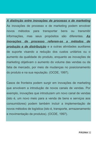 A distinção entre inovações de processo e de marketing
As inovações de processo e de marketing podem envolver
novos métodos para transportar bens ou transmitir
informações, mas seus propósitos são diferentes. As
inovações de processo referem-se a métodos de
produção e de distribuição e a outras atividades auxiliares
de suporte visando a redução dos custos unitários ou o
aumento da qualidade do produto, enquanto as inovações de
marketing objetivam o aumento do volume das vendas ou da
fatia de mercado, por meio de mudanças no posicionamento
do produto e na sua reputação. (OCDE, 1997).
Casos de fronteira podem surgir em inovações de marketing
que envolvem a introdução de novos canais de vendas. Por
exemplo, inovações que introduzem um novo canal de vendas
(isto é, um novo meio para a venda de bens e serviços aos
consumidores) podem também incluir a implementação de
novos métodos de logística (isto é, transporte, armazenamento
e movimentação de produtos). (OCDE, 1997).
PÁGINA 52
 