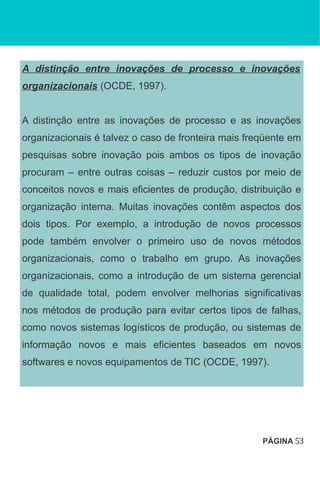 A distinção entre inovações de processo e inovações
organizacionais (OCDE, 1997).
A distinção entre as inovações de processo e as inovações
organizacionais é talvez o caso de fronteira mais freqüente em
pesquisas sobre inovação pois ambos os tipos de inovação
procuram – entre outras coisas – reduzir custos por meio de
conceitos novos e mais eficientes de produção, distribuição e
organização interna. Muitas inovações contêm aspectos dos
dois tipos. Por exemplo, a introdução de novos processos
pode também envolver o primeiro uso de novos métodos
organizacionais, como o trabalho em grupo. As inovações
organizacionais, como a introdução de um sistema gerencial
de qualidade total, podem envolver melhorias significativas
nos métodos de produção para evitar certos tipos de falhas,
como novos sistemas logísticos de produção, ou sistemas de
informação novos e mais eficientes baseados em novos
softwares e novos equipamentos de TIC (OCDE, 1997).
PÁGINA 53
 