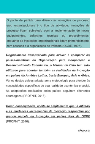O ponto de partida para diferenciar inovações de processo
e/ou organizacionais é o tipo de atividade: inovações de
processo lidam sobretudo com a implementação de novos
equipamentos, softwares, técnicas ou procedimentos,
enquanto as inovações organizacionais lidam primordialmente
com pessoas e a organização do trabalho (OCDE, 1997).
Originalmente desenvolvido para avaliar e comparar os
países-membros da Organização para Cooperação e
Desenvolvimento Econômico, o Manual de Oslo tem sido
utilizado para abordar também as realidades da inovação
em países da América Latina, Leste Europeu, Ásia e África.
Vários destes países adaptaram a metodologia para atender às
necessidades específicas de sua realidade econômica e social.
As adaptações realizadas pelos países seguiram diferentes
abordagens (PROFNIT, 2016).
Como consequência, aceita-se amplamente que: a difusão
e as mudanças incrementais da inovação respondem por
grande parcela da inovação em países fora da OCDE
(PROFNIT, 2016).
PÁGINA 54
 