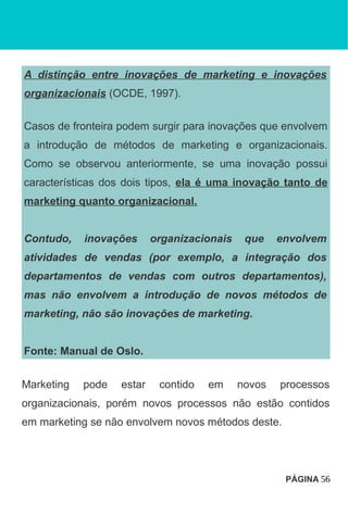 A distinção entre inovações de marketing e inovações
organizacionais (OCDE, 1997).
Casos de fronteira podem surgir para inovações que envolvem
a introdução de métodos de marketing e organizacionais.
Como se observou anteriormente, se uma inovação possui
características dos dois tipos, ela é uma inovação tanto de
marketing quanto organizacional.
Contudo, inovações organizacionais que envolvem
atividades de vendas (por exemplo, a integração dos
departamentos de vendas com outros departamentos),
mas não envolvem a introdução de novos métodos de
marketing, não são inovações de marketing.
Fonte: Manual de Oslo.
Marketing pode estar contido em novos processos
organizacionais, porém novos processos não estão contidos
em marketing se não envolvem novos métodos deste.
PÁGINA 56
 