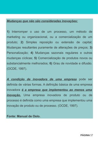 Mudanças que não são consideradas inovações:
1) Interromper o uso de um processo, um método de
marketing ou organizacional, ou a comercialização de um
produto; 2) Simples reposição ou extensão de capital;
Mudanças resultantes puramente de alterações de preços; 3)
Personalização; 4) Mudanças sazonais regulares e outras
mudanças cíclicas; 5) Comercialização de produtos novos ou
substancialmente melhorados; 6) Grau de novidade e difusão.
(OCDE, 1997).
A condição de inovadora de uma empresa pode ser
definida de várias formas. A definição básica de uma empresa
inovadora é a empresa que implementou ao menos uma
inovação. Uma empresa inovadora de produto ou de
processo é definida como uma empresa que implementou uma
inovação de produto ou de processo. (OCDE, 1997).
Fonte: Manual de Oslo.
PÁGINA 57
 
