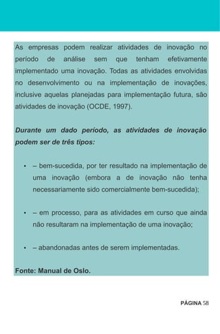 As empresas podem realizar atividades de inovação no
período de análise sem que tenham efetivamente
implementado uma inovação. Todas as atividades envolvidas
no desenvolvimento ou na implementação de inovações,
inclusive aquelas planejadas para implementação futura, são
atividades de inovação (OCDE, 1997).
Durante um dado período, as atividades de inovação
podem ser de três tipos:
• – bem-sucedida, por ter resultado na implementação de
uma inovação (embora a de inovação não tenha
necessariamente sido comercialmente bem-sucedida);
• – em processo, para as atividades em curso que ainda
não resultaram na implementação de uma inovação;
• – abandonadas antes de serem implementadas.
Fonte: Manual de Oslo.
PÁGINA 58
 
