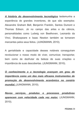 A história do desenvolvimento tecnológico testemunha a
experiência de grandes inventores, de que são exemplos:
Alexandre Graham Bell, Benjamin Franklin, Santos Dumont e
Thomas Edison. Já no campo das artes e da ciência,
personalidades como Ludwig von Beethoven, Leonardo da
Vinci, Shakespeare e Isaac Newton também se tornaram
marcantes pelos seus feitos. (JUNGMANN, 2010).
A genialidade e capacidade desses notáveis conseguiram
revolucionar o nosso modo de viver, comunicar, transportar,
bem como de desfrutar da beleza de suas criações e
importância de suas descobertas. (JUNGMANN, 2010).
O conhecimento e a tecnologia avançam em grau de
importância como um dos mais eficazes instrumentos de
promoção do desenvolvimento econômico no cenário
mundial. (JUNGMANN, 2010).
Novos serviços, produtos e processos produtivos
aparecem com velocidade cada vez maior. (JUNGMANN,
2010).
PÁGINA 59
 