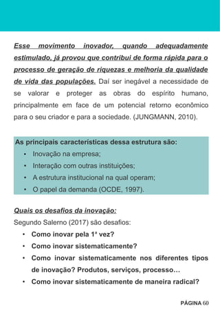 Esse movimento inovador, quando adequadamente
estimulado, já provou que contribui de forma rápida para o
processo de geração de riquezas e melhoria da qualidade
de vida das populações. Daí ser inegável a necessidade de
se valorar e proteger as obras do espírito humano,
principalmente em face de um potencial retorno econômico
para o seu criador e para a sociedade. (JUNGMANN, 2010).
As principais características dessa estrutura são:
• Inovação na empresa;
• Interação com outras instituições;
• A estrutura institucional na qual operam;
• O papel da demanda (OCDE, 1997).
Quais os desafios da inovação:
Segundo Salerno (2017) são desafios:
• Como inovar pela 1a
vez?
• Como inovar sistematicamente?
• Como inovar sistematicamente nos diferentes tipos
de inovação? Produtos, serviços, processo…
• Como inovar sistematicamente de maneira radical?
PÁGINA 60
 