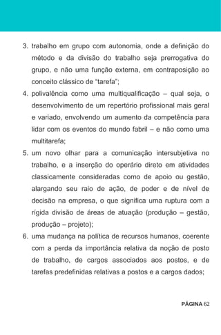 3. trabalho em grupo com autonomia, onde a definição do
método e da divisão do trabalho seja prerrogativa do
grupo, e não uma função externa, em contraposição ao
conceito clássico de “tarefa”;
4. polivalência como uma multiqualificação – qual seja, o
desenvolvimento de um repertório profissional mais geral
e variado, envolvendo um aumento da competência para
lidar com os eventos do mundo fabril – e não como uma
multitarefa;
5. um novo olhar para a comunicação intersubjetiva no
trabalho, e a inserção do operário direto em atividades
classicamente consideradas como de apoio ou gestão,
alargando seu raio de ação, de poder e de nível de
decisão na empresa, o que significa uma ruptura com a
rígida divisão de áreas de atuação (produção – gestão,
produção – projeto);
6. uma mudança na política de recursos humanos, coerente
com a perda da importância relativa da noção de posto
de trabalho, de cargos associados aos postos, e de
tarefas predefinidas relativas a postos e a cargos dados;
PÁGINA 62
 
