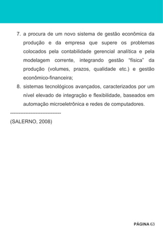 7. a procura de um novo sistema de gestão econômica da
produção e da empresa que supere os problemas
colocados pela contabilidade gerencial analítica e pela
modelagem corrente, integrando gestão “física” da
produção (volumes, prazos, qualidade etc.) e gestão
econômico-financeira;
8. sistemas tecnológicos avançados, caracterizados por um
nível elevado de integração e flexibilidade, baseados em
automação microeletrônica e redes de computadores.
------------------------------
(SALERNO, 2008)
PÁGINA 63
 