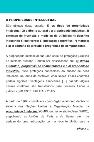 A PROPRIEDADE INTELECTUAL
São objetos deste estudo: 1) os tipos de propriedade
intelectual; 2) o direito autoral e a propriedade industrial; 3)
patentes de invenção e modelos de utilidade; 4) desenho
industrial; 5) cultivares; 6) indicação geográfica; 7) marcas;
e 8) topografia de circuito e programas de computadores.
A propriedade intelectual são uma série de proteções jurídicas
ao intelecto humano. Podem ser classificadas em: a) direito
autoral; b) programas de computadores e a c) propriedade
industrial. “São proteções concedidas ao criador de bens
imateriais, na forma de controles, com limites. Esses controles
podem significar vantagens financeiras […] quando alguns
desses controles são transferidos para pessoas físicas e
jurídicas (VALENTE; FREITAS, 2017).
A partir de 1967, constitui-se como órgão autônomo dentro do
sistema das Nações Unidas a Organização Mundial da
propriedade intelectual (OMPI, ou, na versão inglesa, WIPO),
englobando as Uniões de Paris e de Berna, além de
perfazendo uma articulação com a recente União para a
PÁGINA 67
 