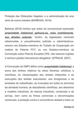 Proteção das Obtenções Vegetais, e a administração de uma
série de outros tratados (BARBOSA, 2010).
Barbosa (2010) lembra que antes da convencional expressão
propriedade intelectual aplicava-se, mais restritamente,
aos direitos autorais; “porém, as legislações nacionais
relacionadas a procedimentos judiciais e administrativos,
mesmo nos Estados-membros do Tratado de Cooperação em
matéria de Patente PCT, ou nos Estados-membros da
Convenção sobre Patente Européia CPE, não estavam sujeitas
a nenhum padrão internacional obrigatório” (STRAUS, 2007).
A Convenção da OMPI define como propriedade intelectual, a
soma dos direitos relativos às obras literárias, artísticas e
científicas, às interpretações dos artistas intérpretes e às
execuções dos artistas executantes, aos fonogramas e às
emissões de radiodifusão, às invenções em todos os domínios
da atividade humana, às descobertas científicas, aos desenhos
e modelos industriais, às marcas industriais, comerciais e de
serviço, bem como às firmas comerciais e denominações
comerciais, à proteção contra a concorrência desleal e todos os
PÁGINA 68
 