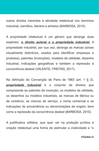 outros direitos inerentes à atividade intelectual nos domínios
industrial, científico, literário e artístico (BARBOSA, 2010).
A propriedade intelectual é um gênero que abrange duas
espécies: o direito autoral e a propriedade industrial. A
propriedade industrial, por sua vez, abrange as marcas (sinais
visualmente distintivos, usados para identificar empresas e
produtos), patentes (invenções), modelos de utilidade, desenho
industrial, indicações geográficas e também a repressão à
concorrência desleal (VALENTE; FREITAS, 2017).
Na definição da Convenção de Paris de 1883 (art. 1 § 2),
propriedade industrial é o conjunto de direitos que
compreende as patentes de invenção, os modelos de utilidade,
os desenhos ou modelos industriais, as marcas de fábrica ou
de comércio, as marcas de serviço, o nome comercial e as
indicações de proveniência ou denominações de origem, bem
como a repressão da concorrência desleal (BARBOSA, 2010).
A justificativa utilitária, que quer ver na proteção jurídica à
criação intelectual uma forma de estimular a criatividade e “o
PÁGINA 69
 