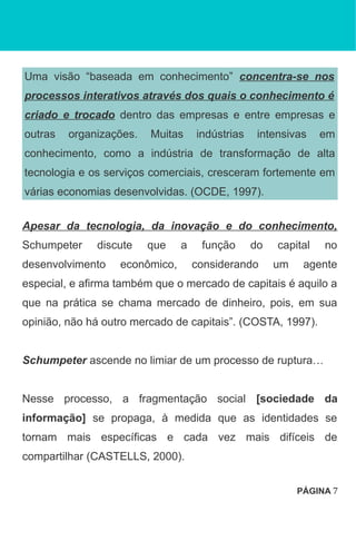 Uma visão “baseada em conhecimento” concentra-se nos
processos interativos através dos quais o conhecimento é
criado e trocado dentro das empresas e entre empresas e
outras organizações. Muitas indústrias intensivas em
conhecimento, como a indústria de transformação de alta
tecnologia e os serviços comerciais, cresceram fortemente em
várias economias desenvolvidas. (OCDE, 1997).
Apesar da tecnologia, da inovação e do conhecimento,
Schumpeter discute que a função do capital no
desenvolvimento econômico, considerando um agente
especial, e afirma também que o mercado de capitais é aquilo a
que na prática se chama mercado de dinheiro, pois, em sua
opinião, não há outro mercado de capitais”. (COSTA, 1997).
Schumpeter ascende no limiar de um processo de ruptura…
Nesse processo, a fragmentação social [sociedade da
informação] se propaga, à medida que as identidades se
tornam mais específicas e cada vez mais difíceis de
compartilhar (CASTELLS, 2000).
PÁGINA 7
 
