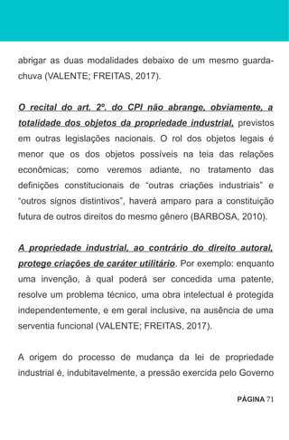 abrigar as duas modalidades debaixo de um mesmo guarda-
chuva (VALENTE; FREITAS, 2017).
O recital do art. 2º. do CPI não abrange, obviamente, a
totalidade dos objetos da propriedade industrial, previstos
em outras legislações nacionais. O rol dos objetos legais é
menor que os dos objetos possíveis na teia das relações
econômicas; como veremos adiante, no tratamento das
definições constitucionais de “outras criações industriais” e
“outros signos distintivos”, haverá amparo para a constituição
futura de outros direitos do mesmo gênero (BARBOSA, 2010).
A propriedade industrial, ao contrário do direito autoral,
protege criações de caráter utilitário. Por exemplo: enquanto
uma invenção, à qual poderá ser concedida uma patente,
resolve um problema técnico, uma obra intelectual é protegida
independentemente, e em geral inclusive, na ausência de uma
serventia funcional (VALENTE; FREITAS, 2017).
A origem do processo de mudança da lei de propriedade
industrial é, indubitavelmente, a pressão exercida pelo Governo
PÁGINA 71
 