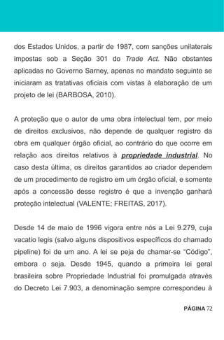 dos Estados Unidos, a partir de 1987, com sanções unilaterais
impostas sob a Seção 301 do Trade Act. Não obstantes
aplicadas no Governo Sarney, apenas no mandato seguinte se
iniciaram as tratativas oficiais com vistas à elaboração de um
projeto de lei (BARBOSA, 2010).
A proteção que o autor de uma obra intelectual tem, por meio
de direitos exclusivos, não depende de qualquer registro da
obra em qualquer órgão oficial, ao contrário do que ocorre em
relação aos direitos relativos à propriedade industrial. No
caso desta última, os direitos garantidos ao criador dependem
de um procedimento de registro em um órgão oficial, e somente
após a concessão desse registro é que a invenção ganhará
proteção intelectual (VALENTE; FREITAS, 2017).
Desde 14 de maio de 1996 vigora entre nós a Lei 9.279, cuja
vacatio legis (salvo alguns dispositivos específicos do chamado
pipeline) foi de um ano. A lei se peja de chamar-se “Código”,
embora o seja. Desde 1945, quando a primeira lei geral
brasileira sobre Propriedade Industrial foi promulgada através
do Decreto Lei 7.903, a denominação sempre correspondeu à
PÁGINA 72
 