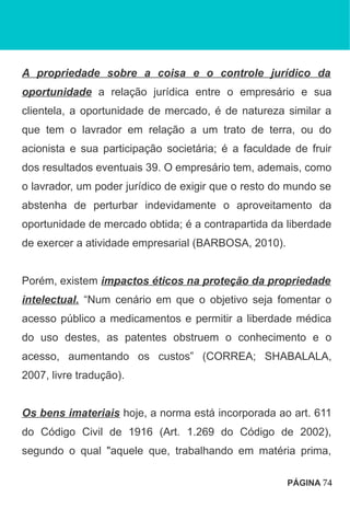 A propriedade sobre a coisa e o controle jurídico da
oportunidade a relação jurídica entre o empresário e sua
clientela, a oportunidade de mercado, é de natureza similar a
que tem o lavrador em relação a um trato de terra, ou do
acionista e sua participação societária; é a faculdade de fruir
dos resultados eventuais 39. O empresário tem, ademais, como
o lavrador, um poder jurídico de exigir que o resto do mundo se
abstenha de perturbar indevidamente o aproveitamento da
oportunidade de mercado obtida; é a contrapartida da liberdade
de exercer a atividade empresarial (BARBOSA, 2010).
Porém, existem impactos éticos na proteção da propriedade
intelectual. “Num cenário em que o objetivo seja fomentar o
acesso público a medicamentos e permitir a liberdade médica
do uso destes, as patentes obstruem o conhecimento e o
acesso, aumentando os custos” (CORREA; SHABALALA,
2007, livre tradução).
Os bens imateriais hoje, a norma está incorporada ao art. 611
do Código Civil de 1916 (Art. 1.269 do Código de 2002),
segundo o qual "aquele que, trabalhando em matéria prima,
PÁGINA 74
 