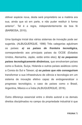 obtiver espécie nova, desta será proprietário se a matéria era
sua, ainda que só em parte, e não puder restituir à forma
anterior”. Tal é a regra, independentemente da boa fé
(BARBOSA, 2010).
Uma tipologia inicial dos vários sistemas de inovação pode ser
sugerida. (ALBUQUERQUE, 1996) Três categorias aglutinam
os países: a) os países de fronteira tecnológica,
correspondendo aos principais países da OCDE (Estados
Unidos, Alemanha, Japão, estão entre eles); b) os pequenos
países tecnologicamente dinâmicos, que envolveriam países
como a Suécia, Suíça, Holanda e outros países asiáticos como
a Coreia do Sul e Taiwan; c) os países que não conseguiram
transformar a sua infraestrutura de ciência e tecnologia em um
sistema de inovação efetivo capaz de endogeneralizar o
progresso tecnológico, o caso de países como o Brasil,
Argentina, México e a Índia (ALBUQUERQUE, 2016).
Outra diferença essencial entre o direito autoral e os demais
direitos disciplinados no campo da propriedade industrial é que
PÁGINA 75
 