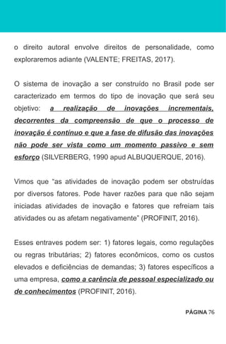 o direito autoral envolve direitos de personalidade, como
exploraremos adiante (VALENTE; FREITAS, 2017).
O sistema de inovação a ser construído no Brasil pode ser
caracterizado em termos do tipo de inovação que será seu
objetivo: a realização de inovações incrementais,
decorrentes da compreensão de que o processo de
inovação é contínuo e que a fase de difusão das inovações
não pode ser vista como um momento passivo e sem
esforço (SILVERBERG, 1990 apud ALBUQUERQUE, 2016).
Vimos que “as atividades de inovação podem ser obstruídas
por diversos fatores. Pode haver razões para que não sejam
iniciadas atividades de inovação e fatores que refreiam tais
atividades ou as afetam negativamente” (PROFINIT, 2016).
Esses entraves podem ser: 1) fatores legais, como regulações
ou regras tributárias; 2) fatores econômicos, como os custos
elevados e deficiências de demandas; 3) fatores específicos a
uma empresa, como a carência de pessoal especializado ou
de conhecimentos (PROFINIT, 2016).
PÁGINA 76
 